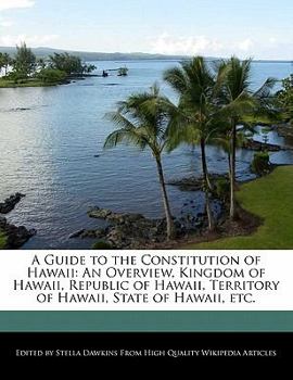 A Guide to the Constitution of Hawaii : An Overview, Kingdom of Hawaii, Republic of Hawaii, Territory of Hawaii, State of Hawaii, Etc