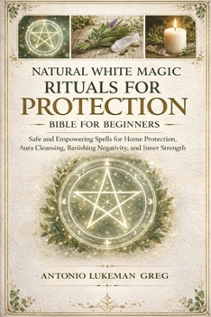 NATURAL WHITE MAGIC RITUALS FOR PROTECTION BIBLE FOR BEGINNERS: Safe and Empowering Spells for Home Protection, Aura Cleansing, Banishing Negativity, and Inner Strength