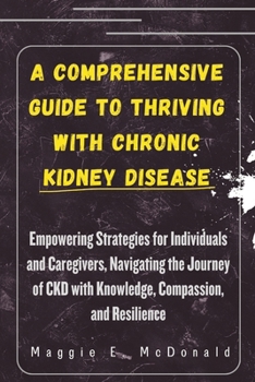 A Comprehensive Guide to Thriving with Chronic Kidney Disease: Empowering Strategies for Individuals and Caregivers, Navigating the Journey of CKD wit