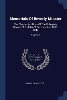 Paperback Memorials Of Beverly Minster: The Chapter Act Book Of The Collegiate Church Of S. John Of Beverley, A.d. 1286-1347; Volume 1 Book