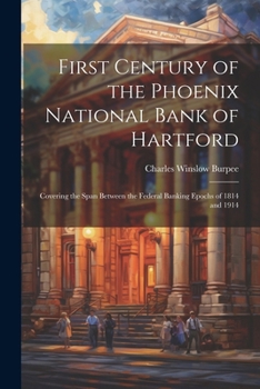 First Century of the Phoenix National Bank of Hartford: Covering the Span Between the Federal Banking Epochs of 1814 and 1914