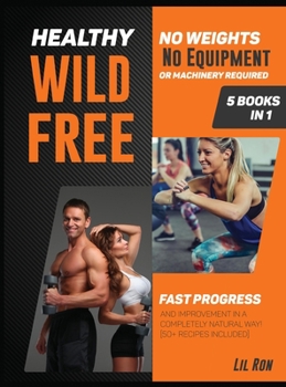 Healthy, Wild, Free! [5 Books in 1]: No Weights, No Equipment or Machinery Required. Fast Progress and Improvement in a Completely Natural Way! [50] Recipes Included]