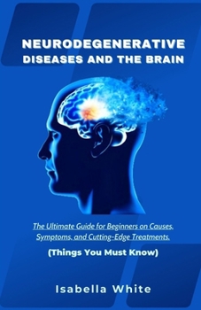 Neurodegenerative Diseases and the Brain: The Ultimate Guide for Beginners on Causes, Symptoms, and Cutting-Edge Treatments Things You Must Know