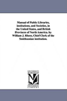 Manual of public libraries, institutions, and societies, in the United States, and British provinces of North America. By William J. Rhees, chief clerk of the Smithsonian institution.