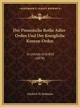 Der Preussische Rothe Adler-Orden Und Der Konigliche Kronen-Orden: In Urknde Und Bild (1878)