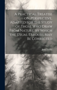 Hardcover A Practical Treatise on Perspective, Adapted for the Study of Those Who Draw From Nature, by Which the Usual Errours May Be Corrected Book