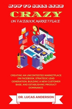 How to sell like crazy on Facebook Marketplace: Creating An Uncontested Marketplace on Facebook, Strategic Lead Generation, Building A New Customer Ba