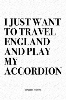 I Just Want To Travel England And Play My Accordion: A 6x9 Inch Notebook Diary Journal With A Bold Text Font Slogan On A Matte Cover and 120 Blank Lined Pages Makes A Great Alternative To A Card