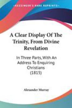 A Clear Display of the Trinity from Divine Revelation: With an Impartial Examination of Some Traditions Concerning God, in Systems Contrived by Councils, Assemblies, and Synods, and Imposed Upon Manki