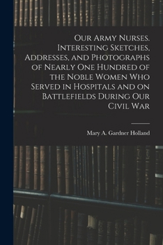 Our Army Nurses. Interesting Sketches, Addresses, and Photographs of Nearly one Hundred of the Noble Women who Served in Hospitals and on Battlefields During our Civil War