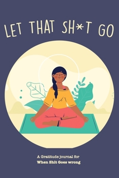 Let That Sh*T Go A gratitude Journal For When Sh*t Goes Wrong: Funny Notebook for people suffering from anxiety and looking for a way to relieve stress and fight anxiety, Suitable for Men and Women, T