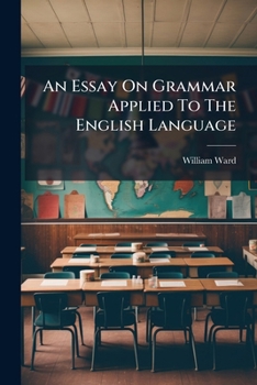 An Essay on Grammar, as it may be Applied to the English Language. ... By William Ward,