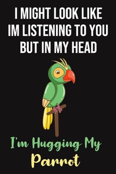 I Might Look Like Im Listening To You But In My Head I'm Hugging My Parrot: Parrot Gifts for Parrot Lovers: Funny Black Green and Yellow Lined Notebook