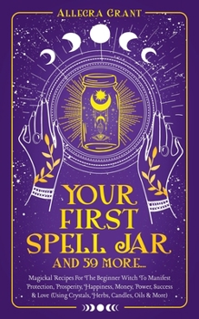 Paperback Your First Spell Jar (and 59 more...): Magickal Recipes For The Beginner Witch To Manifest Protection, Prosperity, Happiness, Money, Power, Success & Book
