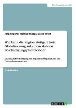 Wie kann die Region Stuttgart trotz Globalisierung auf einem stabilen Besch�ftigungspfad bleiben?: Eine qualitative Befragung von regionalen Organisations- und Unternehmensvertretern