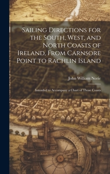 Sailing Directions for the South, West, and North Coasts of Ireland, From Carnsore Point to Rachlin Island: Intended to Accompany a Chart of Those Coasts