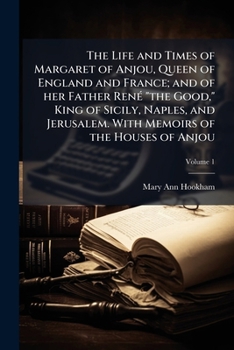 The Life And Times Of Margaret Of Anjou, Queen Of England And France; And Of Her Father, Rene The Good V1