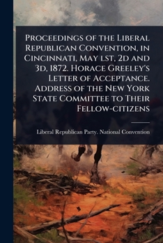 Proceedings of the Liberal Republican Convention, in Cincinnati, May lst, 2d and 3d, 1872. Horace Greeley's Letter of Acceptance. Address of the New York State Committee to Their Fellow-citizens