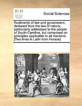 Rudiments of law and government, deduced from the law of nature; particularly addressed to the people of South-Carolina, but composed on principles ... all mankind. [Two lines in Latin from Horace]