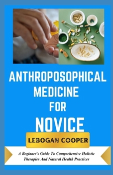 Anthroposophical Medicine for Novice: A Beginner's Guide To Comprehensive Holistic Therapies And Natural Health Practices