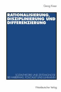 Rationalisierung, Disziplinierung Und Differenzierung: Zum Zusammenhang Von Sozialtheorie Und Zeitdiagnose Bei Jurgen Habermas, Michel Foucault Und Niklas Luhmann
