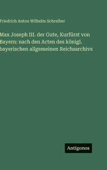Max Joseph III. der Gute, Kurfürst von Bayern: nach den Acten des königl. bayerischen allgemeinen Reichsarchivs