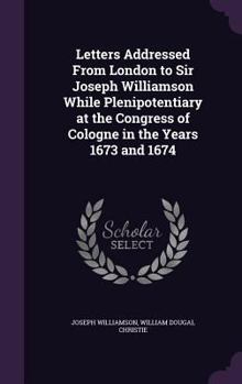 Hardcover Letters Addressed From London to Sir Joseph Williamson While Plenipotentiary at the Congress of Cologne in the Years 1673 and 1674 Book