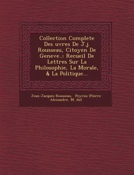 Collection Complète Des œuvres de J.J. Rousseau, Citoyen de Genève: Recueil de Lettres Sur La Philosophie, La Morale, & La Politique