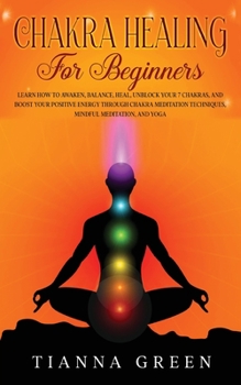 Chakra Healing for Beginners: Learn How to Awaken, Balance, Heal, Unblock Your 7 Chakras, and Boost Your Positive Energy through Chakra Meditation Techniques, Mindful Meditation, and Yoga