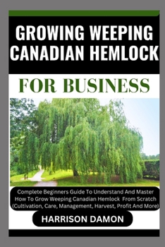 GROWING WEEPING CANADIAN HEMLOCK FOR BUSINESS: Complete Beginners Guide To Understand And Master How To Grow Weeping Canadian Hemlock From Scratch (Cultivation, Care, Management, Harvest, And Profit