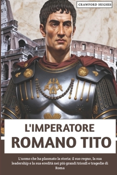 L'imperatore Romano Tito: L'uomo che ha plasmato la storia: il suo regno, la sua leadership e la sua eredità nei più grandi trionfi e tragedie di Roma (Italian Edition)