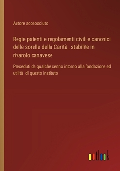Regie patenti e regolamenti civili e canonici delle sorelle della Carità, stabilite in rivarolo canavese: Preceduti da qualche cenno intorno alla ... utilità di questo instituto (Italian Edition)