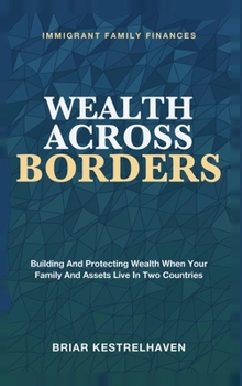 Wealth Across Borders: Immigrant Family Finances - Building and Protecting Wealth When Your Family and Assets Live in Two Countries