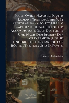 Publii Ovidii Nasonis, Equitis Romani, Tristium Libri V. Et Epistolarum Ex Ponto Libri Iv. Captui Studiosae Iuventutis Accommodati, Oder Deutliche Und Nach Dem Begriff Der Studirenden Jugend Eingerich