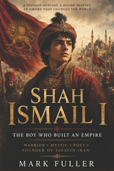 Shah Ismail I: The Boy Who Built an Empire: Warrior, Mystic, Poet, and Founder of Safavid Iran