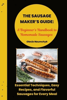 The Sausage Maker’s Guide: A Beginner’s Handbook to Homemade Sausages: Essential Techniques, Easy Recipes, and Flavorful Sausages for Every Meal