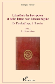 L'Académie des inscriptions et belles-lettres sous l'Ancien Régime: De l'apologétique à l'histoire Tome 3, les dissertations (Biographies) (French Edition)