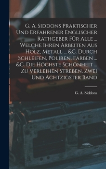 G. A. Siddons Praktischer Und Erfahrener Englischer Rathgeber F�r Alle ... Welche Ihren Arbeiten Aus Holz, Metall ... &c. Durch Schleifen, Poliren, F�rben ... &c. Die H�chste Sch�nheit ... Zu Verleihe