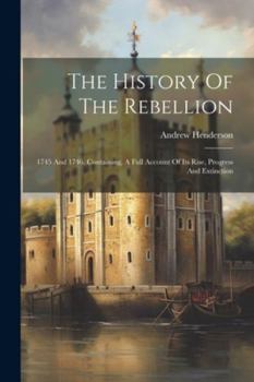 Paperback The History Of The Rebellion: 1745 And 1746. Containing, A Full Account Of Its Rise, Progress And Extinction Book