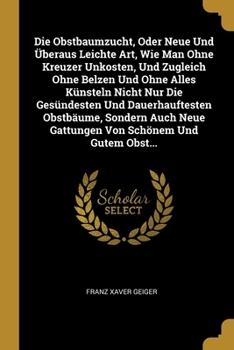 Die Obstbaumzucht, Oder Neue Und �beraus Leichte Art, Wie Man Ohne Kreuzer Unkosten, Und Zugleich Ohne Belzen Und Ohne Alles K�nsteln Nicht Nur Die Ges�ndesten Und Dauerhauftesten Obstb�ume, Sondern A