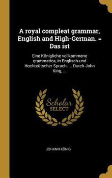 Hardcover A royal compleat grammar, English and High-German. = Das ist: Eine Königliche vollkommene grammatica, in Englisch-und Hochteütscher Sprach. ... Durch [German] Book