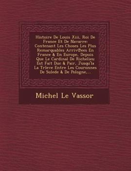 Histoire de Louis XIII, Roi de France Et de Navarre: Contenant Les Choses Les Plus Remarquables Arriv℗ees En France & En Europe, Depuis Que Le Cardinal de Richelieu Est Fait Duc & Pair, Jusqu'la La Tr