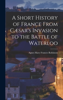 A Short History Of France From Cæsar's Invasion To The Battle Of Waterloo