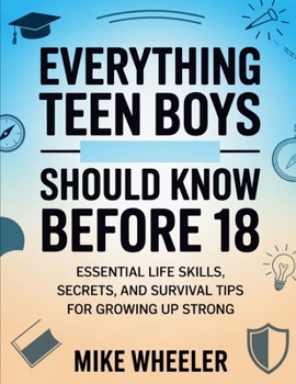 Everything Teen Boys Should Know Before 18: Essential Life Skills, Secret, And Survival Tips For Growing Up Strong
