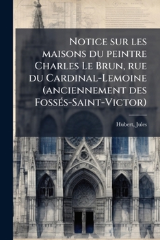 Notice Sur Les Maisons Du Peintre Charles Le Brun, Rue Du Cardinal-Lemoine (Anciennement Des Foss�s-Saint-Victor) (Classic Reprint)