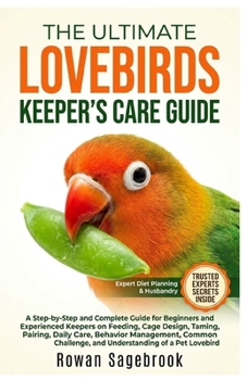 THE ULTIMATE LOVEBIRDS KEEPER’S CARE GUIDE: A Step-By-Step Guide for Beginners and Experienced Keepers on Feeding, Cage Design, Taming, Pairing, Daily ... and Understanding of A Pet Lovebird