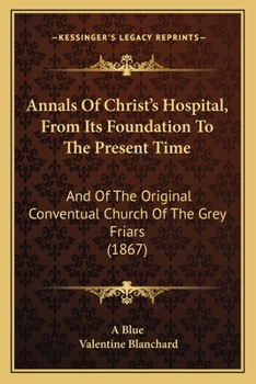 Annals Of Christ's Hospital, From Its Foundation To The Present Time: And Of The Original Conventual Church Of The Grey Friars