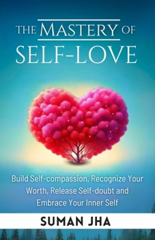 The Mastery of Self-love: Build Self-compassion, Recognize Your Worth, Release Self-doubt and Embrace Your Inner Self