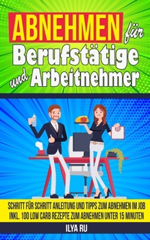 Abnehmen F�r Berufst�tige Und Arbeitnehmer: Schritt f�r Schritt Anleitung und Tipps zum Abnehmen Im Job Inkl. 100 Low Carb Rezepte zum Abnehmen unter 15 Minuten