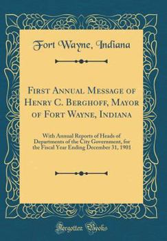 First Annual Message of Henry C. Berghoff, Mayor of Fort Wayne, Indiana: With Annual Reports of Heads of Departments of the City Government, for the ... Ending December 31, 1901